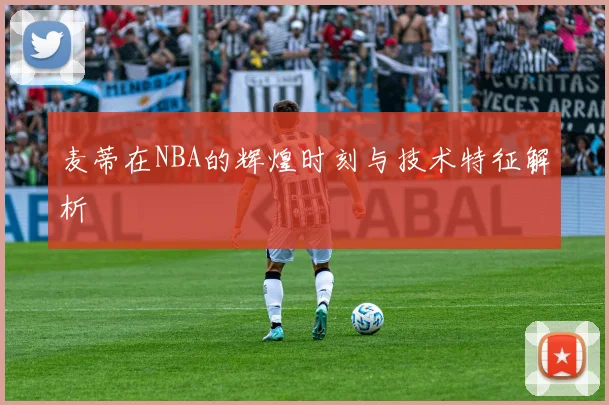 麦蒂在NBA的辉煌时刻与技术特征解析