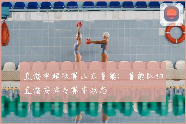 直播中超联赛山东鲁能:鲁能队的直播安排与赛季动态