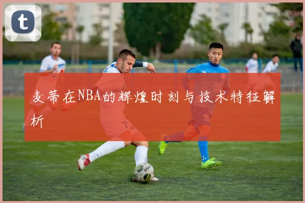 麦蒂在NBA的辉煌时刻与技术特征解析